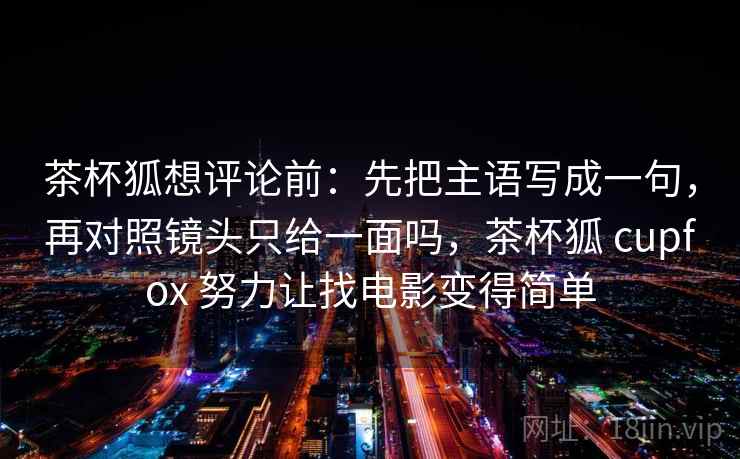 茶杯狐想评论前：先把主语写成一句，再对照镜头只给一面吗，茶杯狐 cupfox 努力让找电影变得简单