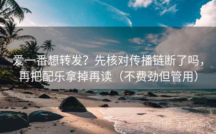 爱一番想转发?先核对传播链断了吗,再把配乐拿掉再读(不费劲但管用)