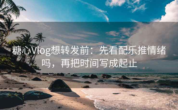 糖心Vlog想转发前:先看配乐推情绪吗,再把时间写成起止