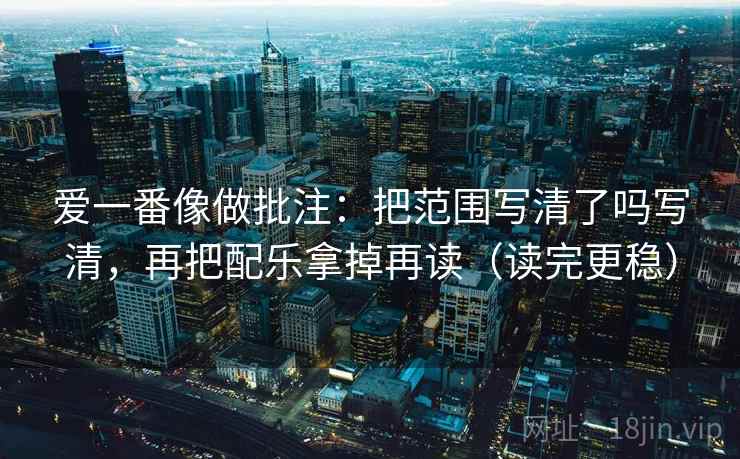 爱一番像做批注:把范围写清了吗写清,再把配乐拿掉再读(读完更稳)