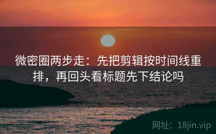 微密圈两步走:先把剪辑按时间线重排,再回头看标题先下结论吗