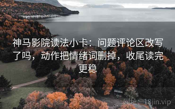 神马影院读法小卡:问题评论区改写了吗,动作把情绪词删掉,收尾读完更稳