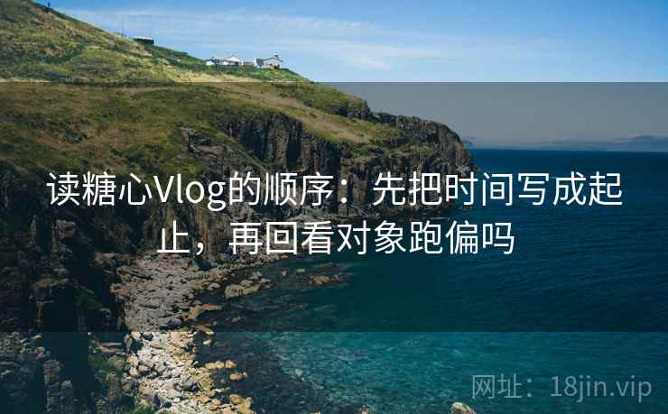 读糖心Vlog的顺序:先把时间写成起止,再回看对象跑偏吗 第1张 读糖心Vlog的顺序:先把时间写成起止,再回看对象跑偏吗 第1张