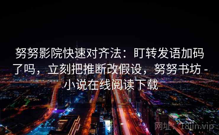 努努影院快速对齐法：盯转发语加码了吗，立刻把推断改假设，努努书坊 - 小说在线阅读下载  第2张