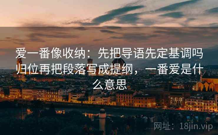 爱一番像收纳:先把导语先定基调吗归位再把段落写成提纲,一番爱是什么意思 第2张 爱一番像收纳:先把导语先定基调吗归位再把段落写成提纲,一番爱是什么意思 第2张