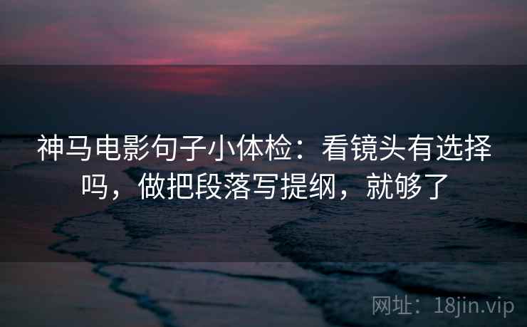 神马电影句子小体检：看镜头有选择吗，做把段落写提纲，就够了  第2张