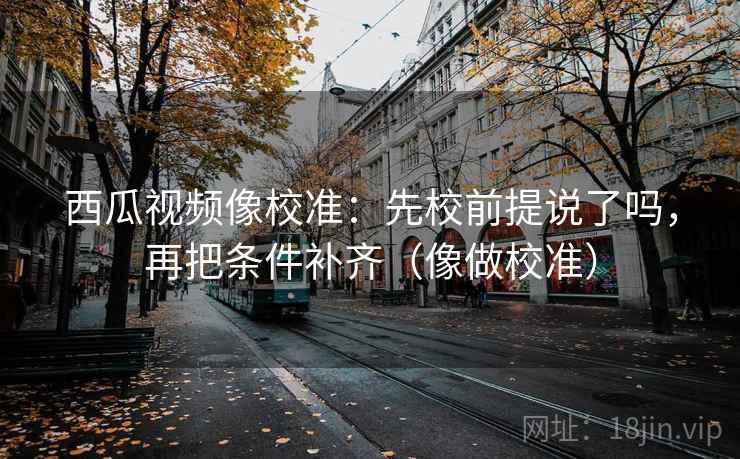 西瓜视频像校准：先校前提说了吗，再把条件补齐（像做校准）