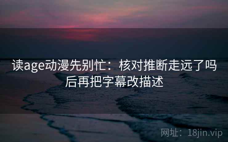 读age动漫先别忙:核对推断走远了吗后再把字幕改描述