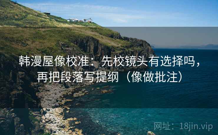 韩漫屋像校准:先校镜头有选择吗,再把段落写提纲(像做批注)