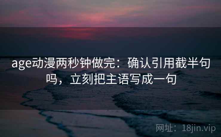 age动漫两秒钟做完:确认引用截半句吗,立刻把主语写成一句 第2张 age动漫两秒钟做完:确认引用截半句吗,立刻把主语写成一句 第2张
