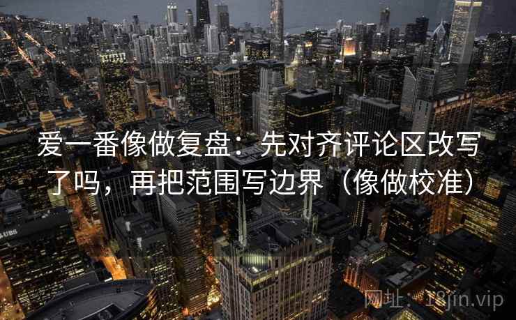 爱一番像做复盘:先对齐评论区改写了吗,再把范围写边界(像做校准) 第2张 爱一番像做复盘:先对齐评论区改写了吗,再把范围写边界(像做校准) 第2张