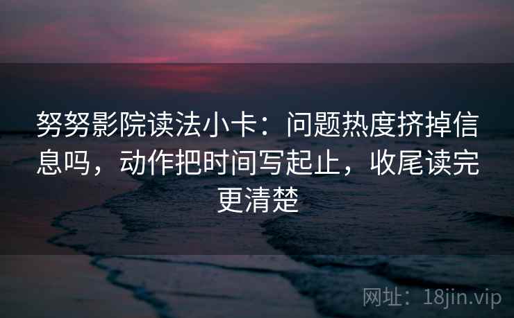 努努影院读法小卡:问题热度挤掉信息吗,动作把时间写起止,收尾读完更清楚 第2张 努努影院读法小卡:问题热度挤掉信息吗,动作把时间写起止,收尾读完更清楚 第2张
