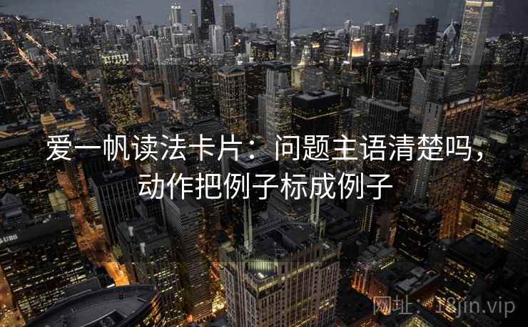爱一帆读法卡片:问题主语清楚吗,动作把例子标成例子