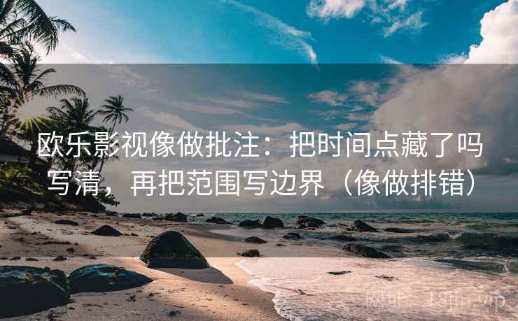 欧乐影视像做批注:把时间点藏了吗写清,再把范围写边界(像做排错)