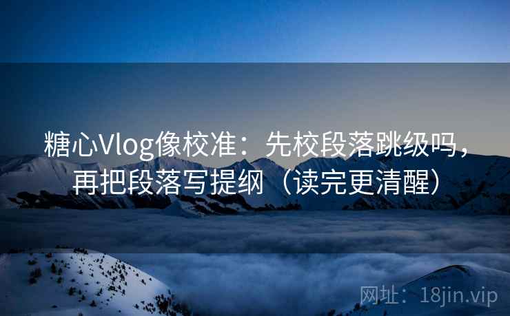 糖心Vlog像校准:先校段落跳级吗,再把段落写提纲(读完更清醒) 第2张 糖心Vlog像校准:先校段落跳级吗,再把段落写提纲(读完更清醒) 第2张