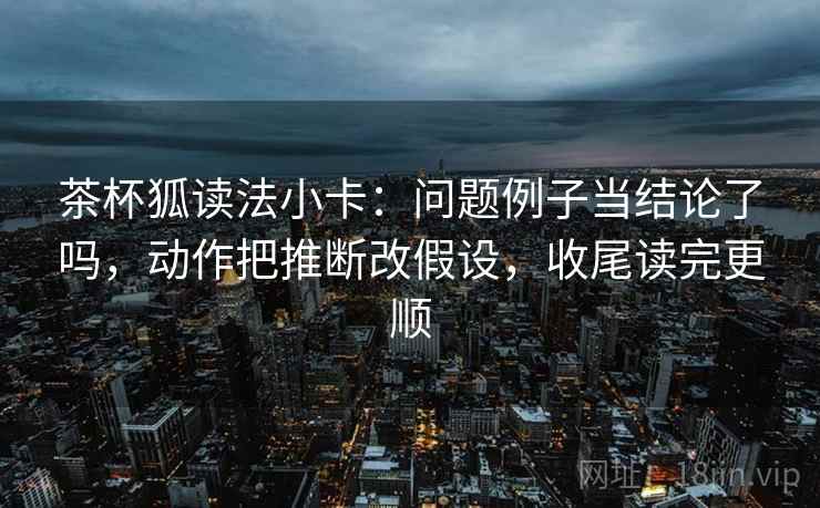 茶杯狐读法小卡:问题例子当结论了吗,动作把推断改假设,收尾读完更顺 第2张 茶杯狐读法小卡:问题例子当结论了吗,动作把推断改假设,收尾读完更顺 第2张