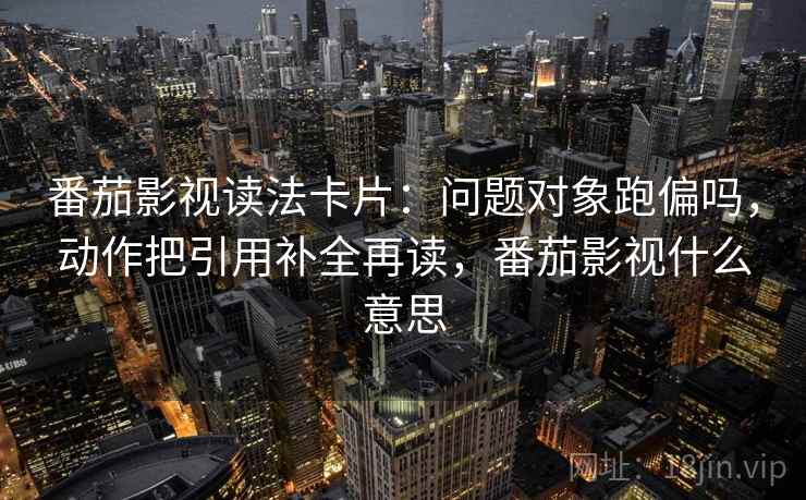 番茄影视读法卡片:问题对象跑偏吗,动作把引用补全再读,番茄影视什么意思