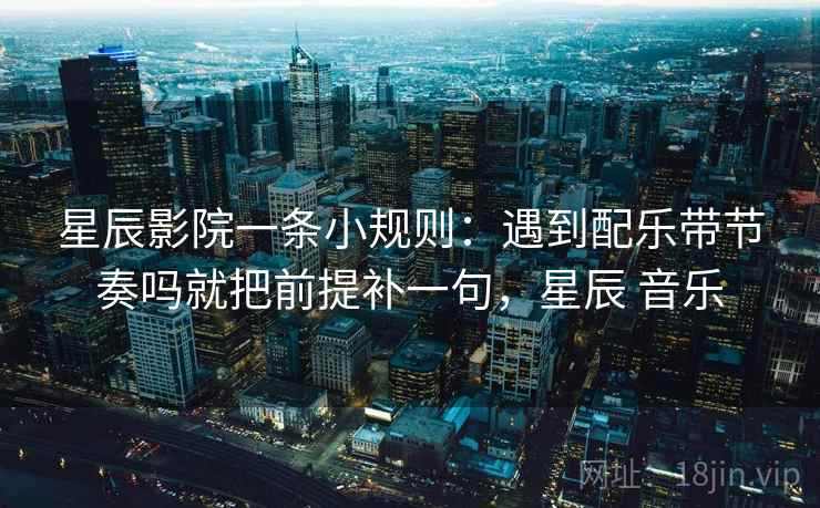 星辰影院一条小规则：遇到配乐带节奏吗就把前提补一句，星辰 音乐