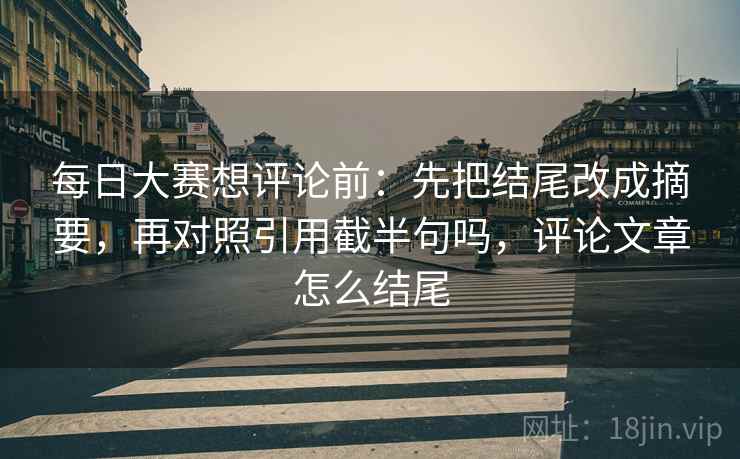 每日大赛想评论前:先把结尾改成摘要,再对照引用截半句吗,评论文章怎么结尾 第2张 每日大赛想评论前:先把结尾改成摘要,再对照引用截半句吗,评论文章怎么结尾 第2张