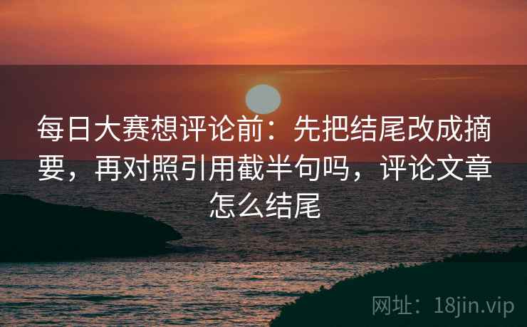 每日大赛想评论前：先把结尾改成摘要，再对照引用截半句吗，评论文章怎么结尾