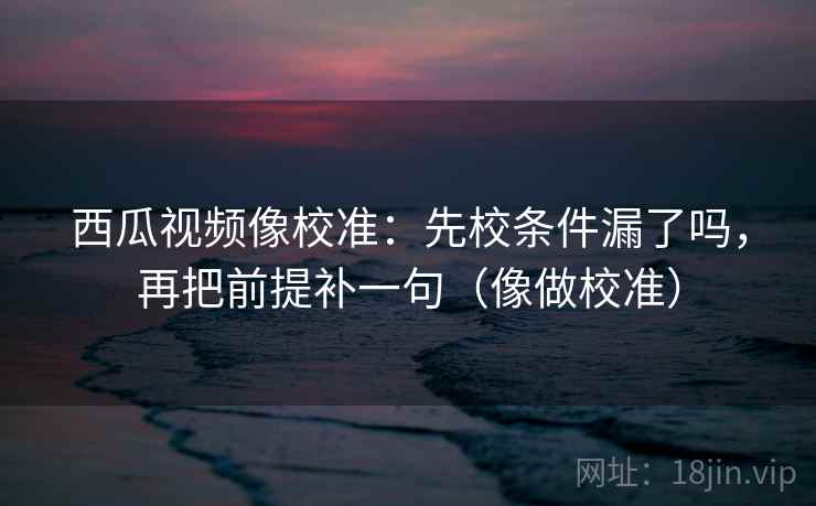 西瓜视频像校准:先校条件漏了吗,再把前提补一句(像做校准) 第2张 西瓜视频像校准:先校条件漏了吗,再把前提补一句(像做校准) 第2张