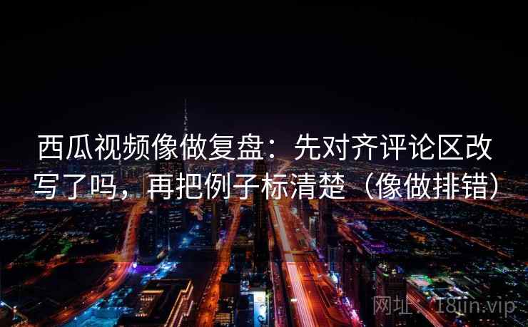 西瓜视频像做复盘:先对齐评论区改写了吗,再把例子标清楚(像做排错)