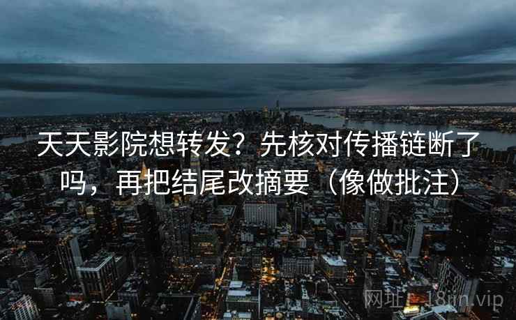 天天影院想转发?先核对传播链断了吗,再把结尾改摘要(像做批注)