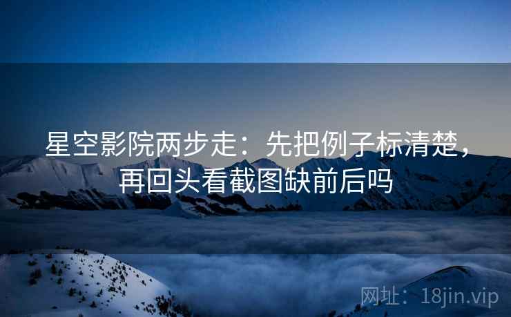 星空影院两步走:先把例子标清楚,再回头看截图缺前后吗