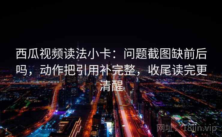 西瓜视频读法小卡:问题截图缺前后吗,动作把引用补完整,收尾读完更清醒