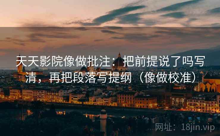 天天影院像做批注:把前提说了吗写清,再把段落写提纲(像做校准)