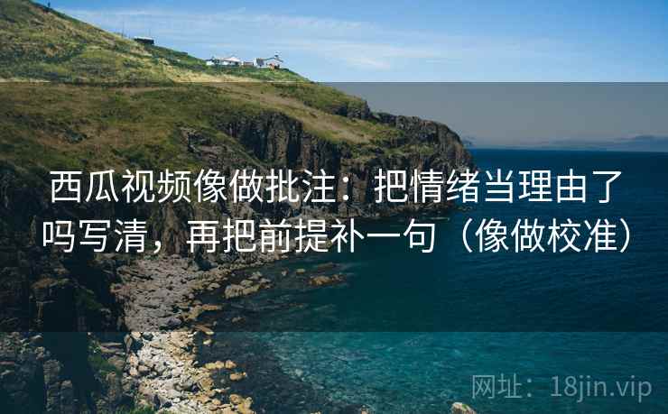 西瓜视频像做批注:把情绪当理由了吗写清,再把前提补一句(像做校准)