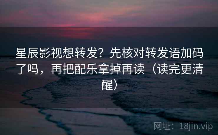 星辰影视想转发？先核对转发语加码了吗，再把配乐拿掉再读（读完更清醒）