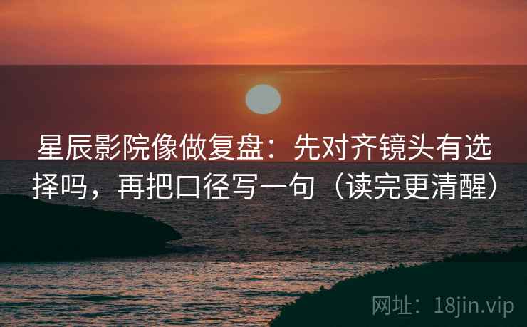 星辰影院像做复盘:先对齐镜头有选择吗,再把口径写一句(读完更清醒)