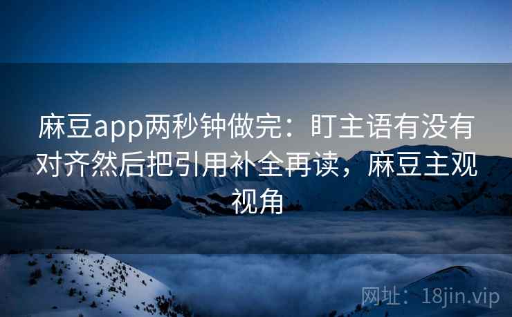 麻豆app两秒钟做完:盯主语有没有对齐然后把引用补全再读,麻豆主观视角