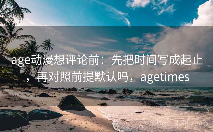 age动漫想评论前：先把时间写成起止，再对照前提默认吗，agetimes