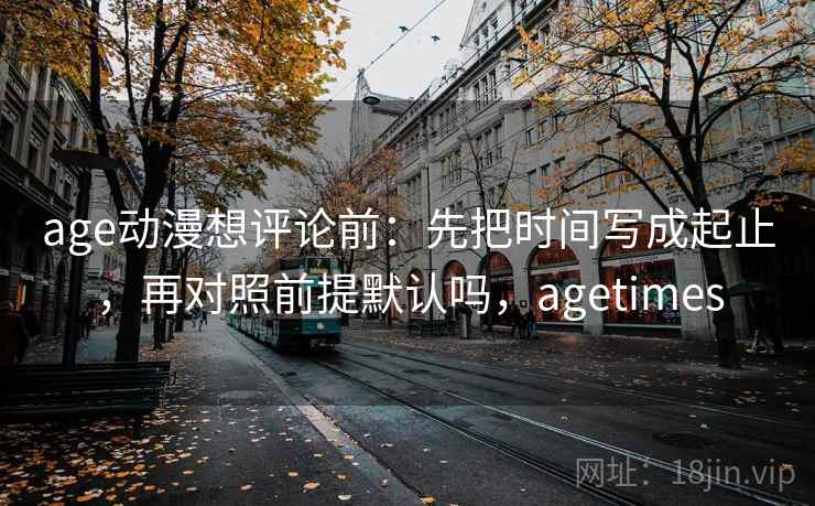age动漫想评论前:先把时间写成起止,再对照前提默认吗,agetimes 第2张 age动漫想评论前:先把时间写成起止,再对照前提默认吗,agetimes 第2张