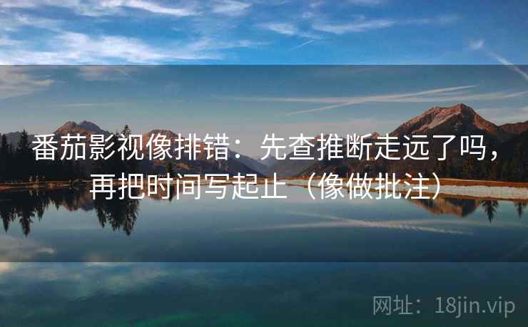 番茄影视像排错:先查推断走远了吗,再把时间写起止(像做批注) 第2张 番茄影视像排错:先查推断走远了吗,再把时间写起止(像做批注) 第2张