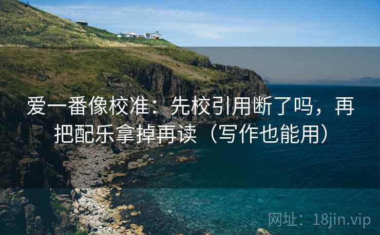 爱一番像校准:先校引用断了吗,再把配乐拿掉再读(写作也能用)