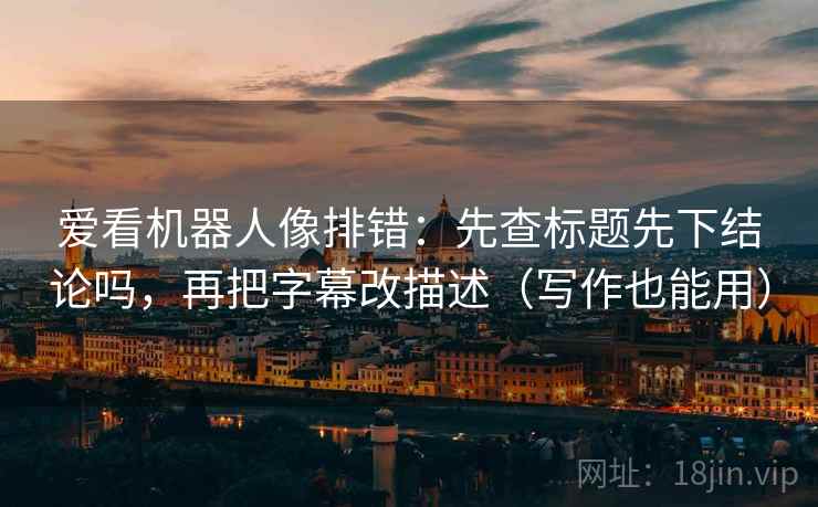 爱看机器人像排错：先查标题先下结论吗，再把字幕改描述（写作也能用）  第2张