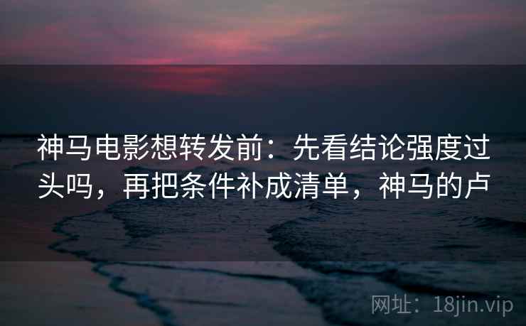 神马电影想转发前:先看结论强度过头吗,再把条件补成清单,神马的卢 第2张 神马电影想转发前:先看结论强度过头吗,再把条件补成清单,神马的卢 第2张