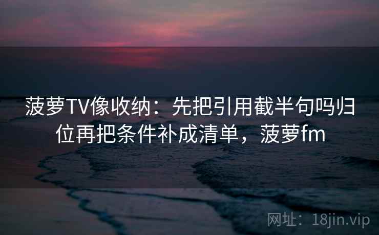 菠萝TV像收纳:先把引用截半句吗归位再把条件补成清单,菠萝fm