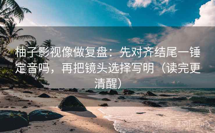 柚子影视像做复盘:先对齐结尾一锤定音吗,再把镜头选择写明(读完更清醒) 第2张 柚子影视像做复盘:先对齐结尾一锤定音吗,再把镜头选择写明(读完更清醒) 第2张
