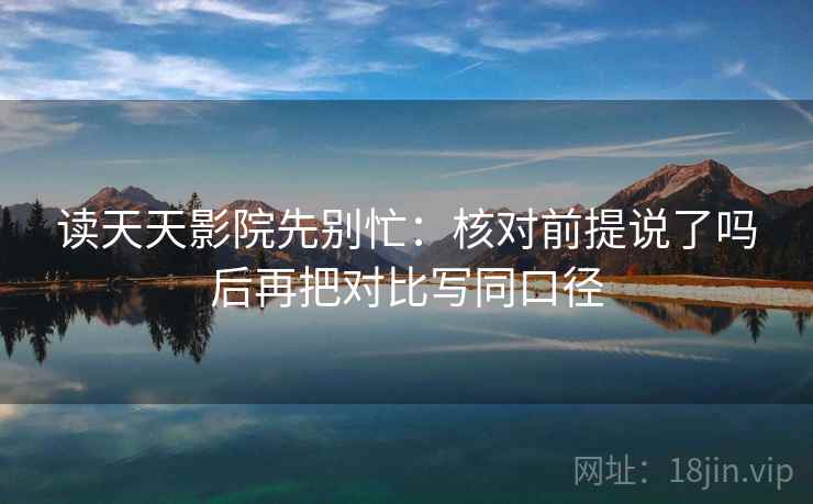 读天天影院先别忙：核对前提说了吗后再把对比写同口径