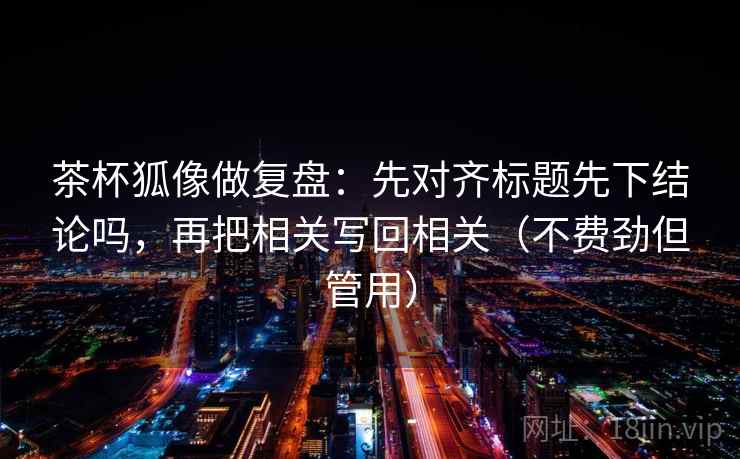 茶杯狐像做复盘：先对齐标题先下结论吗，再把相关写回相关（不费劲但管用）
