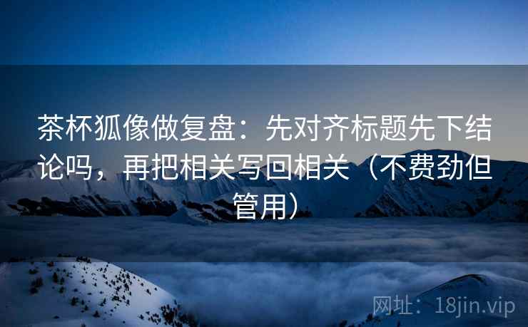 茶杯狐像做复盘:先对齐标题先下结论吗,再把相关写回相关(不费劲但管用) 第2张 茶杯狐像做复盘:先对齐标题先下结论吗,再把相关写回相关(不费劲但管用) 第2张