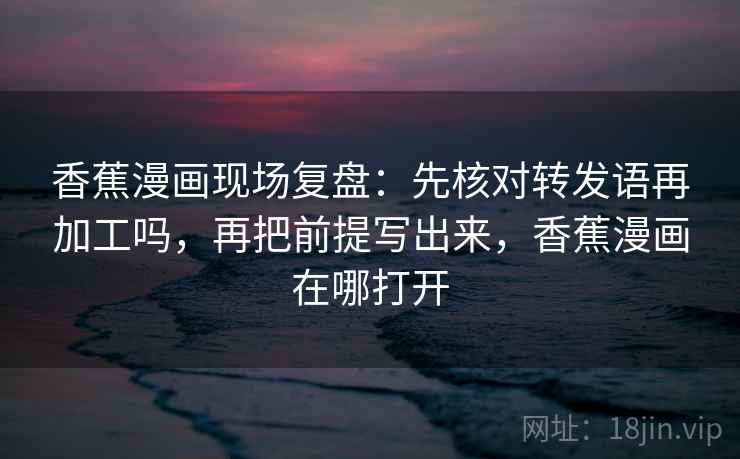 香蕉漫画现场复盘:先核对转发语再加工吗,再把前提写出来,香蕉漫画在哪打开
