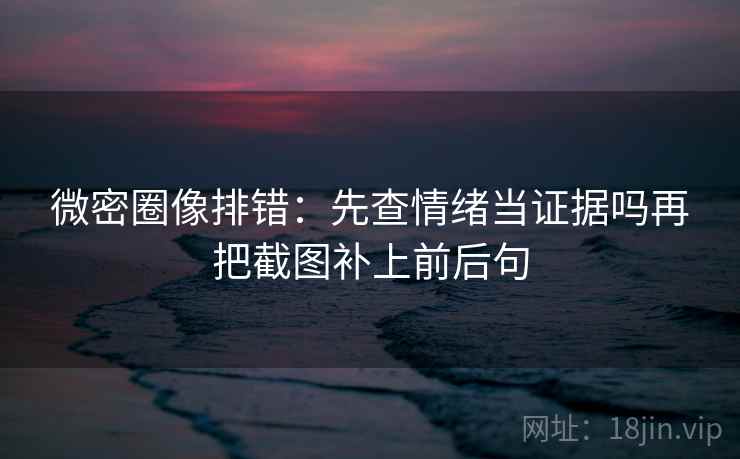 微密圈像排错:先查情绪当证据吗再把截图补上前后句