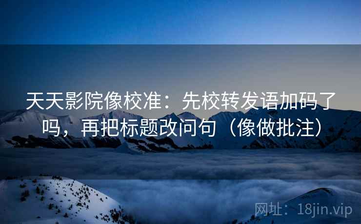 天天影院像校准：先校转发语加码了吗，再把标题改问句（像做批注）  第2张