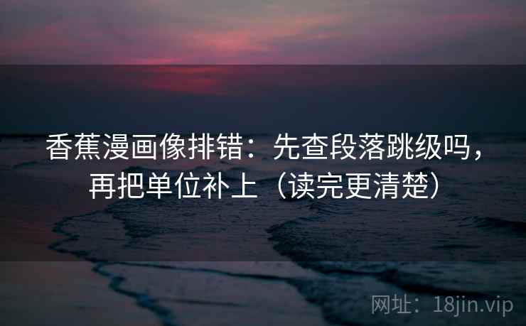 香蕉漫画像排错:先查段落跳级吗,再把单位补上(读完更清楚)