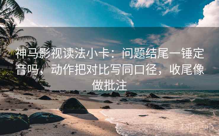 神马影视读法小卡:问题结尾一锤定音吗,动作把对比写同口径,收尾像做批注 第2张 神马影视读法小卡:问题结尾一锤定音吗,动作把对比写同口径,收尾像做批注 第2张